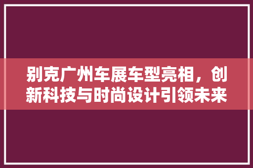 别克广州车展车型亮相，创新科技与时尚设计引领未来出行