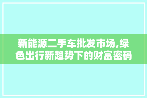 新能源二手车批发市场,绿色出行新趋势下的财富密码