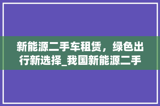 新能源二手车租赁，绿色出行新选择_我国新能源二手车租赁行业兴起与发展