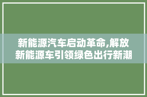 新能源汽车启动革命,解放新能源车引领绿色出行新潮流