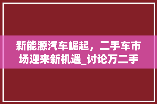新能源汽车崛起，二手车市场迎来新机遇_讨论万二手车在新能源领域的机遇与挑战