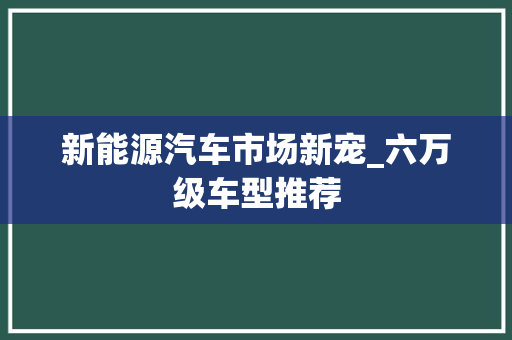 新能源汽车市场新宠_六万级车型推荐