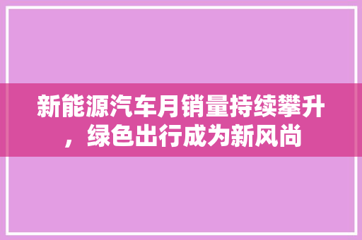 新能源汽车月销量持续攀升，绿色出行成为新风尚
