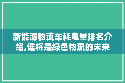 新能源物流车耗电量排名介绍,谁将是绿色物流的未来之星