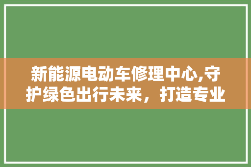新能源电动车修理中心,守护绿色出行未来，打造专业服务典范