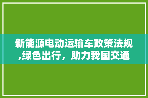 新能源电动运输车政策法规,绿色出行，助力我国交通运输行业转型升级