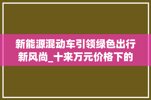 新能源混动车引领绿色出行新风尚_十来万元价格下的环保与经济并存