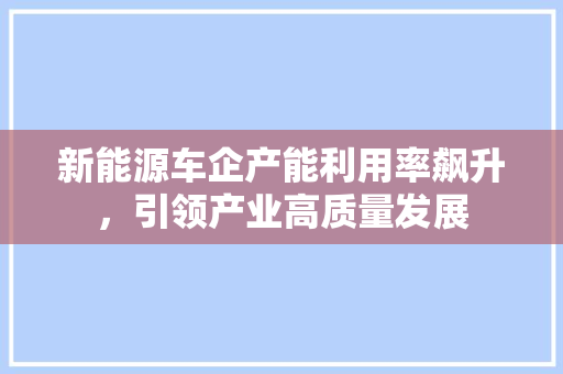 新能源车企产能利用率飙升，引领产业高质量发展