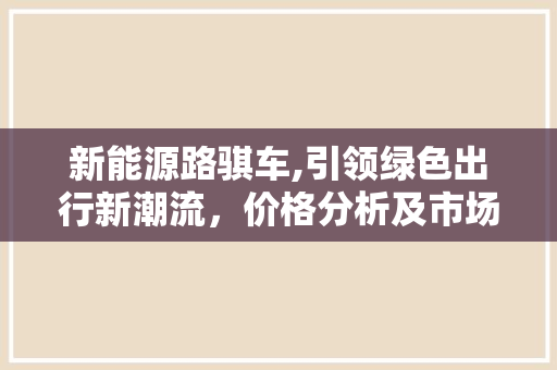 新能源路骐车,引领绿色出行新潮流，价格分析及市场前景展望