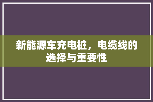 新能源车充电桩，电缆线的选择与重要性