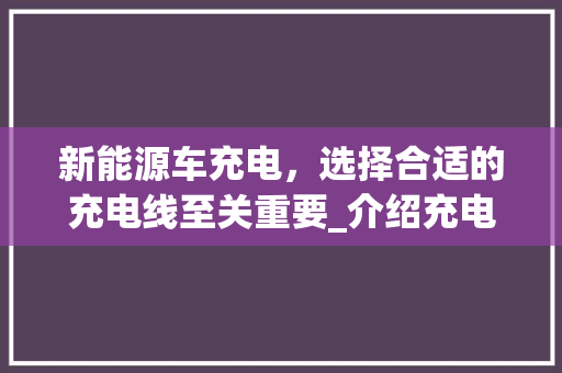新能源车充电，选择合适的充电线至关重要_介绍充电线的选择与使用