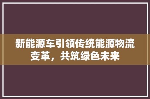 新能源车引领传统能源物流变革，共筑绿色未来
