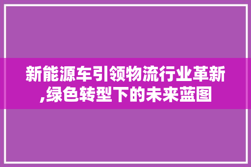 新能源车引领物流行业革新,绿色转型下的未来蓝图