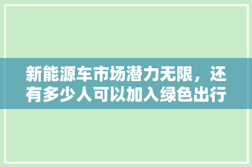 新能源车市场潜力无限，还有多少人可以加入绿色出行行列