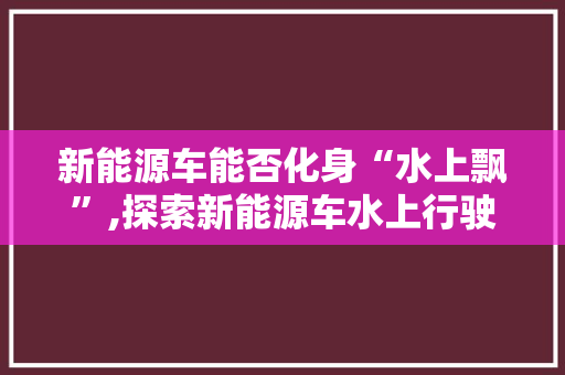 新能源车能否化身“水上飘”,探索新能源车水上行驶的可能性