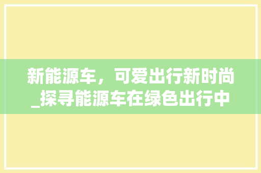 新能源车，可爱出行新时尚_探寻能源车在绿色出行中的独特魅力