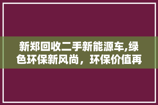 新郑回收二手新能源车,绿色环保新风尚，环保价值再挖掘