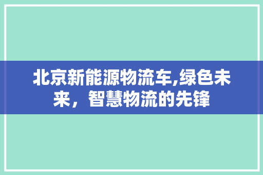 北京新能源物流车,绿色未来，智慧物流的先锋