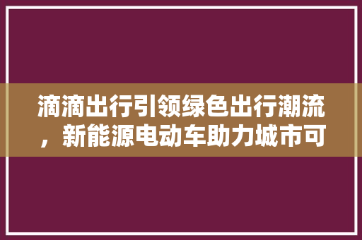 滴滴出行引领绿色出行潮流，新能源电动车助力城市可持续发展