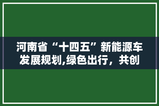 河南省“十四五”新能源车发展规划,绿色出行，共创未来