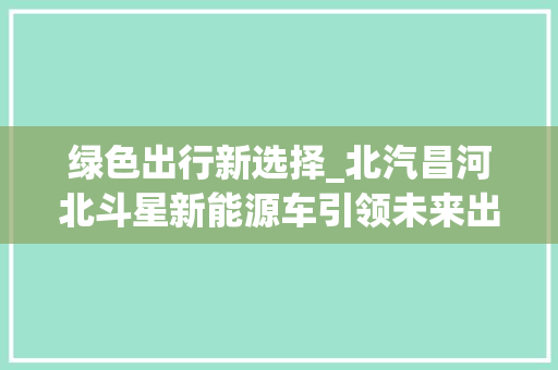 绿色出行新选择_北汽昌河北斗星新能源车引领未来出行潮流