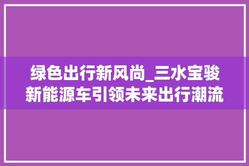 绿色出行新风尚_三水宝骏新能源车引领未来出行潮流