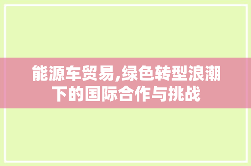 能源车贸易,绿色转型浪潮下的国际合作与挑战