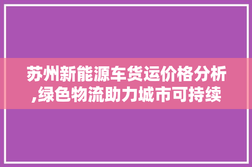 苏州新能源车货运价格分析,绿色物流助力城市可持续发展