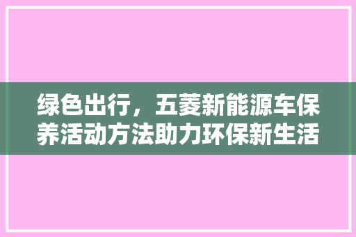 绿色出行，五菱新能源车保养活动方法助力环保新生活