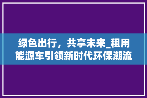 绿色出行，共享未来_租用能源车引领新时代环保潮流
