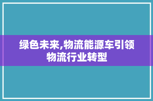 绿色未来,物流能源车引领物流行业转型