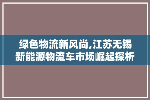 绿色物流新风尚,江苏无锡新能源物流车市场崛起探析