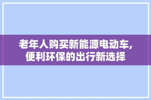 老年人购买新能源电动车,便利环保的出行新选择