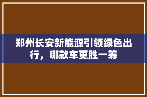 郑州长安新能源引领绿色出行，哪款车更胜一筹
