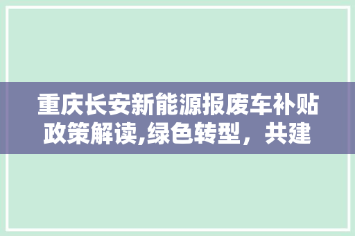 重庆长安新能源报废车补贴政策解读,绿色转型，共建美好家园