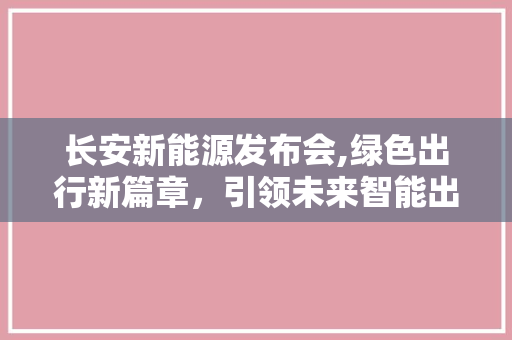 长安新能源发布会,绿色出行新篇章，引领未来智能出行潮流