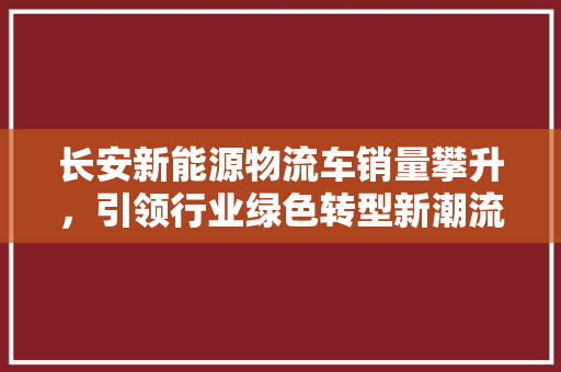 长安新能源物流车销量攀升，引领行业绿色转型新潮流