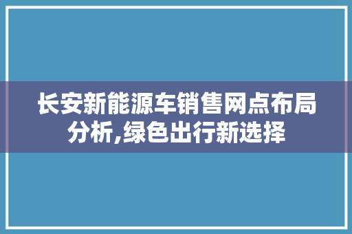 长安新能源车销售网点布局分析,绿色出行新选择
