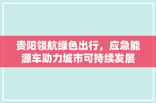 贵阳领航绿色出行，应急能源车助力城市可持续发展