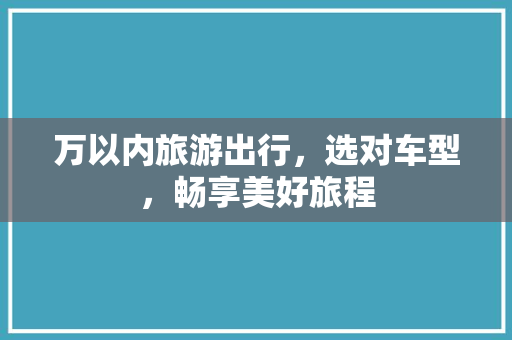 万以内旅游出行，选对车型，畅享美好旅程