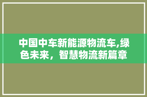 中国中车新能源物流车,绿色未来，智慧物流新篇章