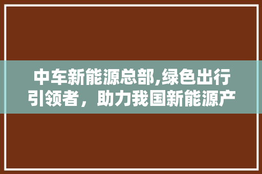 中车新能源总部,绿色出行引领者，助力我国新能源产业发展