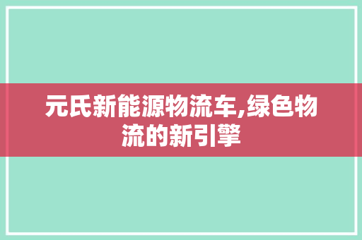 元氏新能源物流车,绿色物流的新引擎