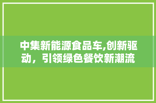 中集新能源食品车,创新驱动，引领绿色餐饮新潮流