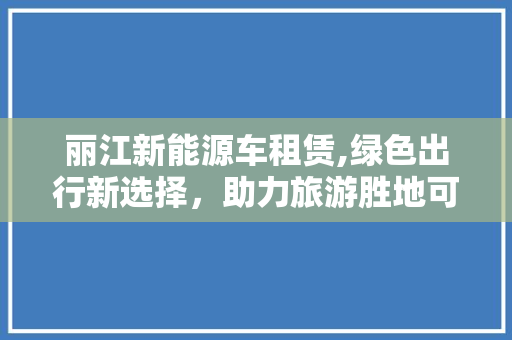 丽江新能源车租赁,绿色出行新选择，助力旅游胜地可持续发展