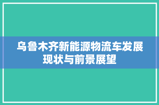 乌鲁木齐新能源物流车发展现状与前景展望