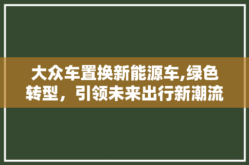 大众车置换新能源车,绿色转型，引领未来出行新潮流
