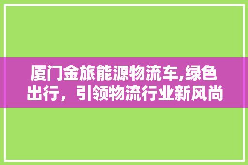 厦门金旅能源物流车,绿色出行，引领物流行业新风尚