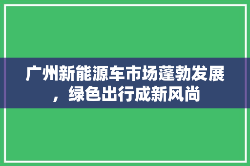 广州新能源车市场蓬勃发展，绿色出行成新风尚