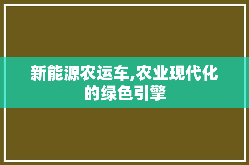 新能源农运车,农业现代化的绿色引擎